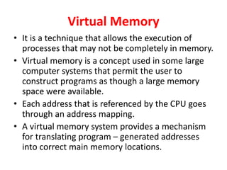 Virtual Memory
• It is a technique that allows the execution of
processes that may not be completely in memory.
• Virtual memory is a concept used in some large
computer systems that permit the user to
construct programs as though a large memory
space were available.
• Each address that is referenced by the CPU goes
through an address mapping.
• A virtual memory system provides a mechanism
for translating program – generated addresses
into correct main memory locations.
 