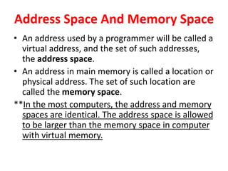 Address Space And Memory Space
• An address used by a programmer will be called a
virtual address, and the set of such addresses,
the address space.
• An address in main memory is called a location or
physical address. The set of such location are
called the memory space.
**In the most computers, the address and memory
spaces are identical. The address space is allowed
to be larger than the memory space in computer
with virtual memory.
 