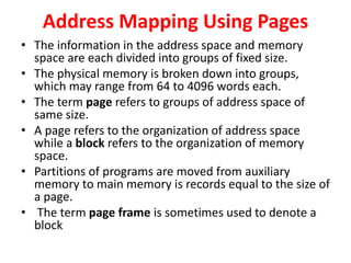 Address Mapping Using Pages
• The information in the address space and memory
space are each divided into groups of fixed size.
• The physical memory is broken down into groups,
which may range from 64 to 4096 words each.
• The term page refers to groups of address space of
same size.
• A page refers to the organization of address space
while a block refers to the organization of memory
space.
• Partitions of programs are moved from auxiliary
memory to main memory is records equal to the size of
a page.
• The term page frame is sometimes used to denote a
block
 