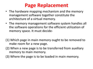 Page Replacement
• The hardware mapping mechanism and the memory
management software together constitute the
architecture of a virtual memory.
• The memory management software system handles all
the software operations for the efficient utilization of
memory space. It must decide-
(1) Which page in main memory ought to be removed to
make room for a new page.
(2) When a new page is to be transferred from auxiliary
memory to main memory.
(3) Where the page is to be loaded in main memory.
 