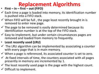 Replacement Algorithms
• First – in – first – out (FIFO)
 Each time a page is loaded into memory, its identification number
is pushed into a FIFO stack.
 When FIFO will be full , the page least recently brought in is
removed to enter new page.
 The page to be removed is easily determined because its
identification number is at the top of the FIFO stack.
 Easy to implement, but under certain circumstances pages are
removed and loaded from memory to frequently.
• Least recently used (LRU)
 The LRU algorithm can be implemented by associating a counter
with every page that is in main memory.
 When a page is referenced, its associated counter is set to zero.
 At fixed intervals of time, the counters associated with all pages
presently in memory are incremented by 1.
 The least recently used page is the page with the highest count.
 Difficult to implement.
 