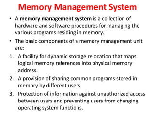 Memory Management System
• A memory management system is a collection of
hardware and software procedures for managing the
various programs residing in memory.
• The basic components of a memory management unit
are:
1. A facility for dynamic storage relocation that maps
logical memory references into physical memory
address.
2. A provision of sharing common programs stored in
memory by different users
3. Protection of information against unauthorized access
between users and preventing users from changing
operating system functions.
 
