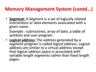 Memory Management System (contd…)
• Segment: A Segment is a set of logically related
instructions or data elements associated with a
given name.
Example : subroutines, array of data ,a table of
symbols and user program
• Logical address: The address generated by a
segment program is called logical address. Logical
address are similar to a virtual address except
that logical address space is associated with
variable length segments rather than fixed length
pages.
 