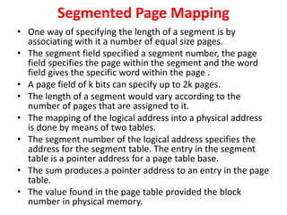 Segmented Page Mapping
• One way of specifying the length of a segment is by
associating with it a number of equal size pages.
• The segment field specified a segment number, the page
field specifies the page within the segment and the word
field gives the specific word within the page .
• A page field of k bits can specify up to 2k pages.
• The length of a segment would vary according to the
number of pages that are assigned to it.
• The mapping of the logical address into a physical address
is done by means of two tables.
• The segment number of the logical address specifies the
address for the segment table. The entry in the segment
table is a pointer address for a page table base.
• The sum produces a pointer address to an entry in the page
table.
• The value found in the page table provided the block
number in physical memory.
 
