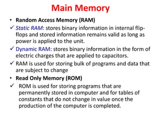 Main Memory
• Random Access Memory (RAM)
 Static RAM: stores binary information in internal flip-
flops and stored information remains valid as long as
power is applied to the unit.
 Dynamic RAM: stores binary information in the form of
electric charges that are applied to capacitors.
 RAM is used for storing bulk of programs and data that
are subject to change
• Read Only Memory (ROM)
 ROM is used for storing programs that are
permanently stored in computer and for tables of
constants that do not change in value once the
production of the computer is completed.
 