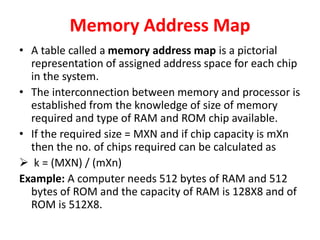 Memory Address Map
• A table called a memory address map is a pictorial
representation of assigned address space for each chip
in the system.
• The interconnection between memory and processor is
established from the knowledge of size of memory
required and type of RAM and ROM chip available.
• If the required size = MXN and if chip capacity is mXn
then the no. of chips required can be calculated as
 k = (MXN) / (mXn)
Example: A computer needs 512 bytes of RAM and 512
bytes of ROM and the capacity of RAM is 128X8 and of
ROM is 512X8.
 