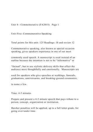 Unit 4—Commemorative (FA2015) Page 1
Unit Five: Commemorative Speaking
Total points for this unit: 125 Readings: 18 and review 12
Commemorative speaking, also known as special occasion
speaking, gives speakers experience in one of our most
commonly used speech. A manuscript is used instead of an
outline because the intention is not to be “informative” or
“factual”, but to use stylistic delivery skills that affect the
audience more thoughtfully and emotionally. Manuscripts are
used for speakers who give speeches at weddings, funerals,
graduations, anniversaries, and breaking-ground ceremonies,
to name a few.
Time: 4-5 minutes
Prepare and present a 4-5 minute speech that pays tribute to a
person, concept, organization or institution.
Harsher penalties will be applied, up to a full letter grade, for
going over/under time.
 