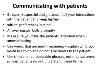 Communicating with patients
• Be open, respectful and gracious in all your interactions
with the patient and keep his/her
• cultural preferences in mind.
• Answer nurses’ bells promptly.
• Make sure you have the patients’ attention when
communicating.
• Use words that are non-threatening – explain what you
would like to do and do not give orders to the patient.
• Use simple, understandable phrases, not medical terms
as most patients do not understand these terms.
 