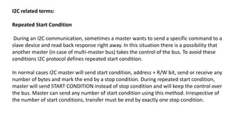 I2C related terms:
Repeated Start Condition
During an I2C communication, sometimes a master wants to send a specific command to a
slave device and read back response right away. In this situation there is a possibility that
another master (in case of multi-master bus) takes the control of the bus. To avoid these
conditions I2C protocol defines repeated start condition.
In normal cases I2C master will send start condition, address + R/W bit, send or receive any
number of bytes and mark the end by a stop condition. During repeated start condition,
master will send START CONDITION instead of stop condition and will keep the control over
the bus. Master can send any number of start condition using this method. Irrespective of
the number of start conditions, transfer must be end by exactly one stop condition.
 