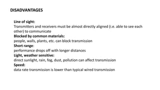 Line of sight:
Transmitters and receivers must be almost directly aligned (i.e. able to see each
other) to communicate
Blocked by common materials:
people, walls, plants, etc. can block transmission
Short range:
performance drops off with longer distances
Light, weather sensitive:
direct sunlight, rain, fog, dust, pollution can affect transmission
Speed:
data rate transmission is lower than typical wired transmission
DISADVANTAGES
 