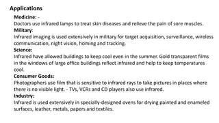 Medicine: -
Doctors use infrared lamps to treat skin diseases and relieve the pain of sore muscles.
Military:
Infrared imaging is used extensively in military for target acquisition, surveillance, wireless
communication, night vision, homing and tracking.
Science:
Infrared have allowed buildings to keep cool even in the summer. Gold transparent films
in the windows of large office buildings reflect infrared and help to keep temperatures
cool.
Consumer Goods:
Photographers use film that is sensitive to infrared rays to take pictures in places where
there is no visible light. - TVs, VCRs and CD players also use infrared.
Industry:
Infrared is used extensively in specially-designed ovens for drying painted and enameled
surfaces, leather, metals, papers and textiles.
Applications
 