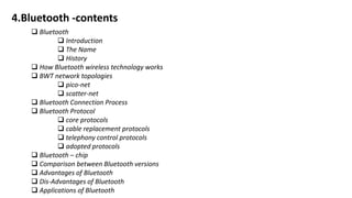 4.Bluetooth -contents
 Bluetooth
 Introduction
 The Name
 History
 How Bluetooth wireless technology works
 BWT network topologies
 pico-net
 scatter-net
 Bluetooth Connection Process
 Bluetooth Protocol
 core protocols
 cable replacement protocols
 telephony control protocols
 adopted protocols
 Bluetooth – chip
 Comparison between Bluetooth versions
 Advantages of Bluetooth
 Dis-Advantages of Bluetooth
 Applications of Bluetooth
 