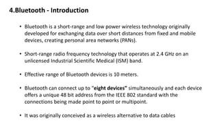 • Bluetooth is a short-range and low power wireless technology originally
developed for exchanging data over short distances from fixed and mobile
devices, creating personal area networks (PANs).
• Short-range radio frequency technology that operates at 2.4 GHz on an
unlicensed Industrial Scientific Medical (ISM) band.
• Effective range of Bluetooth devices is 10 meters.
• Bluetooth can connect up to “eight devices” simultaneously and each device
offers a unique 48 bit address from the IEEE 802 standard with the
connections being made point to point or multipoint.
• It was originally conceived as a wireless alternative to data cables
4.Bluetooth - Introduction
 