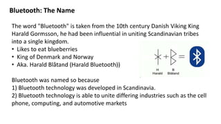 Bluetooth: The Name
The word "Bluetooth" is taken from the 10th century Danish Viking King
Harald Gormsson, he had been influential in uniting Scandinavian tribes
into a single kingdom.
• Likes to eat blueberries
• King of Denmark and Norway
• Aka. Harald Blåtand (Harald Bluetooth))
Bluetooth was named so because
1) Bluetooth technology was developed in Scandinavia.
2) Bluetooth technology is able to unite differing industries such as the cell
phone, computing, and automotive markets
 