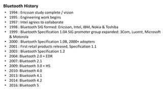 • 1994 : Ericsson study complete / vision
• 1995 : Engineering work begins
• 1997 : Intel agrees to collaborate
• 1998 : Bluetooth SIG formed: Ericsson, Intel, IBM, Nokia & Toshiba
• 1999 : Bluetooth Specification 1.0A SIG promoter group expanded: 3Com, Lucent, Microsoft
& Motorola
• 2000 : Bluetooth Specification 1.0B, 2000+ adopters
• 2001 : First retail products released, Specification 1.1
• 2003 : Bluetooth Specification 1.2
• 2004: Bluetooth 2.0 + EDR
• 2007: Bluetooth 2.1
• 2009: Bluetooth 3.0 + HS
• 2010: Bluetooth 4.0
• 2013: Bluetooth 4.1
• 2014: Bluetooth 4.2
• 2016: Bluetooth 5
Bluetooth History
 