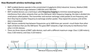 How Bluetooth wireless technology works
• BWT-enabled devices operate in the unrestricted 2.4-gigahertz (GHz) Industrial, Science, Medical (ISM)
band. The ISM band ranges between 2.400 GHz and 2.483 GHz
• BWT-enabled devices use a technique called frequency hopping to minimize eavesdropping and
interference from other networks that use the ISM band. With frequency hopping, the data is divided into
small pieces called packets. The transmitter and receiver exchange a data packet at one frequency, and
then they hop to another frequency to exchange another packet. They repeat this process until all the
data is transmitted.
• BWT devices randomly hop between frequencies up to 1600 times per second—much faster than other
types of devices that use the ISM band. This gives BWT networks a high immunity to interference from
other 2.4-GHz devices.
• There are three classes of BWT radio devices, each with a different maximum range: Class 1 (100 meters);
Class 2 (50 meters); and Class 3 (10 meters)
 