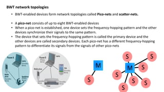 BWT network topologies
• BWT-enabled devices form network topologies called Pico-nets and scatter-nets.
• A pico-net consists of up to eight BWT-enabled devices
• When a pico-net is established, one device sets the frequency-hopping pattern and the other
devices synchronize their signals to the same pattern.
• The device that sets the frequency-hopping pattern is called the primary device and the
other devices are called secondary devices. Each pico-net has a different frequency-hopping
pattern to differentiate its signals from the signals of other pico-nets
 