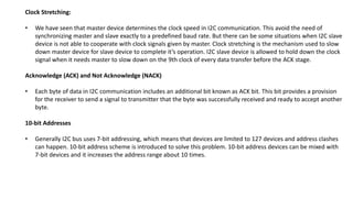 Clock Stretching:
• We have seen that master device determines the clock speed in I2C communication. This avoid the need of
synchronizing master and slave exactly to a predefined baud rate. But there can be some situations when I2C slave
device is not able to cooperate with clock signals given by master. Clock stretching is the mechanism used to slow
down master device for slave device to complete it’s operation. I2C slave device is allowed to hold down the clock
signal when it needs master to slow down on the 9th clock of every data transfer before the ACK stage.
Acknowledge (ACK) and Not Acknowledge (NACK)
• Each byte of data in I2C communication includes an additional bit known as ACK bit. This bit provides a provision
for the receiver to send a signal to transmitter that the byte was successfully received and ready to accept another
byte.
10-bit Addresses
• Generally I2C bus uses 7-bit addressing, which means that devices are limited to 127 devices and address clashes
can happen. 10-bit address scheme is introduced to solve this problem. 10-bit address devices can be mixed with
7-bit devices and it increases the address range about 10 times.
 