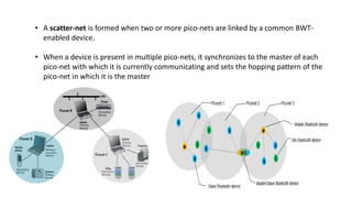 • A scatter-net is formed when two or more pico-nets are linked by a common BWT-
enabled device.
• When a device is present in multiple pico-nets, it synchronizes to the master of each
pico-net with which it is currently communicating and sets the hopping pattern of the
pico-net in which it is the master
 