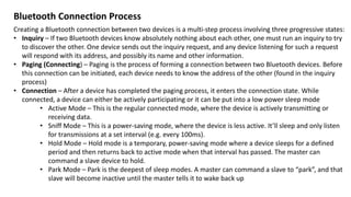 Bluetooth Connection Process
Creating a Bluetooth connection between two devices is a multi-step process involving three progressive states:
• Inquiry – If two Bluetooth devices know absolutely nothing about each other, one must run an inquiry to try
to discover the other. One device sends out the inquiry request, and any device listening for such a request
will respond with its address, and possibly its name and other information.
• Paging (Connecting) – Paging is the process of forming a connection between two Bluetooth devices. Before
this connection can be initiated, each device needs to know the address of the other (found in the inquiry
process)
• Connection – After a device has completed the paging process, it enters the connection state. While
connected, a device can either be actively participating or it can be put into a low power sleep mode
• Active Mode – This is the regular connected mode, where the device is actively transmitting or
receiving data.
• Sniff Mode – This is a power-saving mode, where the device is less active. It’ll sleep and only listen
for transmissions at a set interval (e.g. every 100ms).
• Hold Mode – Hold mode is a temporary, power-saving mode where a device sleeps for a defined
period and then returns back to active mode when that interval has passed. The master can
command a slave device to hold.
• Park Mode – Park is the deepest of sleep modes. A master can command a slave to “park”, and that
slave will become inactive until the master tells it to wake back up
 