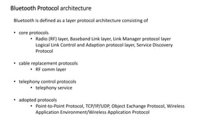 Bluetooth is defined as a layer protocol architecture consisting of
• core protocols
• Radio (RF) layer, Baseband Link layer, Link Manager protocol layer
Logical Link Control and Adaption protocol layer, Service Discovery
Protocol
• cable replacement protocols
• RF comm layer
• telephony control protocols
• telephony service
• adopted protocols
• Point-to-Point Protocol, TCP/IP/UDP, Object Exchange Protocol, Wireless
Application Environment/Wireless Application Protocol
Bluetooth Protocol architecture
 