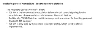 Bluetooth protocol Architecture - telephony control protocols
The Telephony Control Protocol – Binary
• TCS BIN is the bit-oriented protocol that defines the call control signaling for the
establishment of voice and data calls between Bluetooth devices.
• Additionally, "TCS BIN defines mobility management procedures for handling groups of
Bluetooth TCS devices."
• TCS-BIN is only used by the cordless telephony profile, which failed to attract
implementers.
 