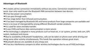 Advantages of Bluetooth
➨It creates ad-hoc connection immediately without any wires. Connection establishment is very
quick. User only need to pair the Bluetooth PAN connection between two devices.
➨It has low power consumption.
➨It can pass through walls.
➨It has range better than Infrared communication.
➨It has been managed by Bluetooth SIG and hence products from large companies are available and
there is no issue of interoperability among different Bluetooth vendor products.
➨It is used for voice and data transfer.
➨It uses FHSS and hence data communication is more secure.
➨The technology is adopted in many products such as head set, in car system, printer, web cam, GPS
system, keyboard and mouse.
➨Due to availability of Bluetooth headphones, calls can be taken on phone even while driving and
doing some other activity simultaneously. This hands free operation relieves great strain.
➨Bluetooth devices are available at very cheap cost.
➨It has less interference compare to other wireless technologies due to use of FHSS technique
 