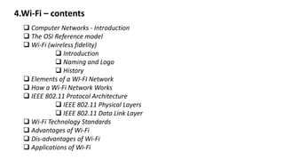 4.Wi-Fi – contents
 Computer Networks - Introduction
 The OSI Reference model
 Wi-Fi (wireless fidelity)
 Introduction
 Naming and Logo
 History
 Elements of a WI-FI Network
 How a Wi-Fi Network Works
 IEEE 802.11 Protocol Architecture
 IEEE 802.11 Physical Layers
 IEEE 802.11 Data Link Layer
 Wi-Fi Technology Standards
 Advantages of Wi-Fi
 Dis-advantages of Wi-Fi
 Applications of Wi-Fi
 
