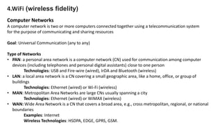 4.WiFi (wireless fidelity)
Computer Networks
A computer network is two or more computers connected together using a telecommunication system
for the purpose of communicating and sharing resources
Goal: Universal Communication (any to any)
Type of Networks
• PAN: a personal area network is a computer network (CN) used for communication among computer
devices (including telephones and personal digital assistants) close to one person
Technologies: USB and Fire-wire (wired), IrDA and Bluetooth (wireless)
• LAN: a local area network is a CN covering a small geographic area, like a home, office, or group of
buildings
Technologies: Ethernet (wired) or Wi-Fi (wireless)
• MAN: Metropolitan Area Networks are large CNs usually spanning a city
Technologies: Ethernet (wired) or WiMAX (wireless)
• WAN: Wide Area Network is a CN that covers a broad area, e.g., cross metropolitan, regional, or national
boundaries
Examples: Internet
Wireless Technologies: HSDPA, EDGE, GPRS, GSM.
 