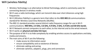 • Wireless Technology is an alternative to Wired Technology, which is commonly used, for
connecting devices in wireless mode.
• Wi-Fi uses a radio technology, which can transmit data over short distances using high
frequencies
• Wi-Fi (Wireless Fidelity) is a generic term that refers to the IEEE 802.11 communications
standard for Wireless Local Area Networks (WLANs).
• The 802.11 standard provides several distinct radio frequency ranges for use in Wi-Fi
communications: 900 MHz, 2.4 GHz, 3.6 GHz, 4.9 GHz, 5 GHz, 5.9 GHz and 60 GHz bands.
• Wi-Fi Network connect computers to each other, to the internet and to the wired network.
• Wi-Fi works on physical and data link layer.
• The purpose of Wi-Fi is to hide complexity by enabling wireless access to applications and data,
media and streams.
• The main aims of Wi-Fi are the following:
• make access to information easier
• ensure compatibility and co-existence of devices
• eliminate cabling and wiring
• eliminate switches, adapters, plugs, pins and connectors
WiFi (wireless fidelity)
 