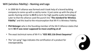 • In 1999 Wi-Fi alliance was formed and it took help of a brand building
company to come up with a catchy name. It just came up with the play of
words rhyming similar to Hi-Fi (a term for high-quality audio technology).
Later to that the alliance used the punch line "The standard for Wireless
Fidelity" and this lead to the misconception that Wi-Fi is Wireless Fidelity.
• Phil Belanger who is the founding member of the Wi-Fi Alliance states that
term Wi-Fi was never supposed to mean anything at all
• The exact technical name of Wi-Fi is “IEEE 802.11b Direct Sequence”
• The “yin-yang” logo indicates the certification of a product for
interoperability.
WiFi (wireless fidelity) – Naming and Logo
 