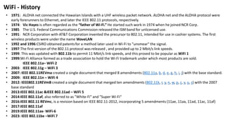 • 1971: ALOHA net connected the Hawaiian Islands with a UHF wireless packet network. ALOHA net and the ALOHA protocol were
early forerunners to Ethernet, and later the IEEE 802.11 protocols, respectively.
• 1974: Vic Hayes is often regarded as the “father of Wi-Fi.” He started such work in 1974 when he joined NCR Corp.
• 1985 The U.S. Federal Communications Commission released the ISM band for unlicensed use.
• 1991: NCR Corporation with AT&T Corporation invented the precursor to 802.11, intended for use in cashier systems. The first
wireless products were under the name WaveLAN
• 1992 and 1996:CSIRO obtained patentsfor a method later used in Wi-Fi to "unsmear" the signal.
• 1997:The first version of the 802.11 protocol was released , and provided up to 2 Mbit/s link speeds.
• 1999: This was updated with 802.11b to permit 11 Mbit/s link speeds, and this proved to be popular as WiFi 1
• 1999:Wi-Fi Alliance formed as a trade association to hold the Wi-Fi trademark under which most products are sold.
IEEE 802.11a– WiFi 2
• 2003: IEEE 802.11g – WiFi 3
• 2007: IEEE 802.11REVma created a single document that merged 8 amendments (802.11a, b, d, e, g, h, i, j) with the base standard.
• 2009: IEEE 802.11n – WiFi 4
• 2012: IEEE802.11REVmB created a single document that merged ten amendments (802.11k, r, y, n, w, p, z, v, u, s) with the 2007
base standard
• 2013:IEEE 802.11ac &IEEE 802.11ad – WiFi 5
• 2014:IEEE 802.11af, also referred to as "White-Fi" and "Super Wi-Fi“
• 2016:IEEE 802.11 REVmc, is a revision based on IEEE 802.11-2012, incorporating 5 amendments (11ae, 11aa, 11ad, 11ac, 11af)
• 2017:IEEE 802.11af
• 2019:IEEE 802.11ax- WiFi-6
• 2023: IEEE 802.11be –WiFi 7
WiFi - History
 