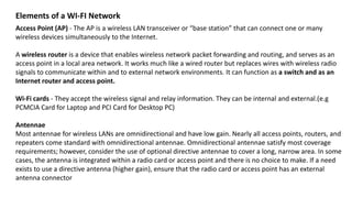 Elements of a WI-FI Network
Access Point (AP) - The AP is a wireless LAN transceiver or “base station” that can connect one or many
wireless devices simultaneously to the Internet.
A wireless router is a device that enables wireless network packet forwarding and routing, and serves as an
access point in a local area network. It works much like a wired router but replaces wires with wireless radio
signals to communicate within and to external network environments. It can function as a switch and as an
Internet router and access point.
Wi-Fi cards - They accept the wireless signal and relay information. They can be internal and external.(e.g
PCMCIA Card for Laptop and PCI Card for Desktop PC)
Antennae
Most antennae for wireless LANs are omnidirectional and have low gain. Nearly all access points, routers, and
repeaters come standard with omnidirectional antennae. Omnidirectional antennae satisfy most coverage
requirements; however, consider the use of optional directive antennae to cover a long, narrow area. In some
cases, the antenna is integrated within a radio card or access point and there is no choice to make. If a need
exists to use a directive antenna (higher gain), ensure that the radio card or access point has an external
antenna connector
 