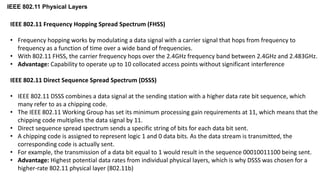 IEEE 802.11 Physical Layers
IEEE 802.11 Frequency Hopping Spread Spectrum (FHSS)
• Frequency hopping works by modulating a data signal with a carrier signal that hops from frequency to
frequency as a function of time over a wide band of frequencies.
• With 802.11 FHSS, the carrier frequency hops over the 2.4GHz frequency band between 2.4GHz and 2.483GHz.
• Advantage: Capability to operate up to 10 collocated access points without significant interference
IEEE 802.11 Direct Sequence Spread Spectrum (DSSS)
• IEEE 802.11 DSSS combines a data signal at the sending station with a higher data rate bit sequence, which
many refer to as a chipping code.
• The IEEE 802.11 Working Group has set its minimum processing gain requirements at 11, which means that the
chipping code multiplies the data signal by 11.
• Direct sequence spread spectrum sends a specific string of bits for each data bit sent.
• A chipping code is assigned to represent logic 1 and 0 data bits. As the data stream is transmitted, the
corresponding code is actually sent.
• For example, the transmission of a data bit equal to 1 would result in the sequence 00010011100 being sent.
• Advantage: Highest potential data rates from individual physical layers, which is why DSSS was chosen for a
higher-rate 802.11 physical layer (802.11b)
 