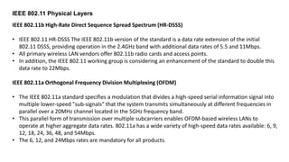 IEEE 802.11b High-Rate Direct Sequence Spread Spectrum (HR-DSSS)
• IEEE 802.11 HR-DSSS The IEEE 802.11b version of the standard is a data rate extension of the initial
802.11 DSSS, providing operation in the 2.4GHz band with additional data rates of 5.5 and 11Mbps.
• All primary wireless LAN vendors offer 802.11b radio cards and access points.
• In addition, the IEEE 802.11 working group is considering an enhancement of the standard to double this
data rate to 22Mbps.
IEEE 802.11a Orthogonal Frequency Division Multiplexing (OFDM)
• The IEEE 802.11a standard specifies a modulation that divides a high-speed serial information signal into
multiple lower-speed "sub-signals" that the system transmits simultaneously at different frequencies in
parallel over a 20MHz channel located in the 5GHz frequency band.
• This parallel form of transmission over multiple subcarriers enables OFDM-based wireless LANs to
operate at higher aggregate data rates. 802.11a has a wide variety of high-speed data rates available: 6, 9,
12, 18, 24, 36, 48, and 54Mbps.
• The 6, 12, and 24Mbps rates are mandatory for all products.
IEEE 802.11 Physical Layers
 