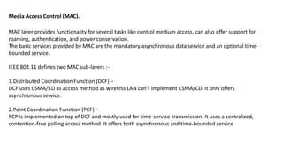 MAC layer provides functionality for several tasks like control medium access, can also offer support for
roaming, authentication, and power conservation.
The basic services provided by MAC are the mandatory asynchronous data service and an optional time-
bounded service.
IEEE 802.11 defines two MAC sub-layers :-
1.Distributed Coordination Function (DCF) –
DCF uses CSMA/CD as access method as wireless LAN can’t implement CSMA/CD. It only offers
asynchronous service.
2.Point Coordination Function (PCF) –
PCP is implemented on top of DCF and mostly used for time-service transmission. It uses a centralized,
contention-free polling access method. It offers both asynchronous and time-bounded service
Media Access Control (MAC).
 