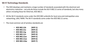 Wi-Fi Technology Standards
• The IEEE develops and maintains a large number of standards associated with the electrical and
electronics industries - not only do these include the Wi-Fi 802.11 series of standards, but also many
others including those for Ethernet, IEEE 802.3.
• All the Wi-Fi standards come under the IEEE 802 umbrella for local area and metropolitan area
networking, LAN / MAN. The Wi-Fi standards come under the IEEE 802.11 series.
• The most common set of wireless standards are
• IEEE 802.11b (WiFi 1)
• IEEE 802.11a (WiFi 2)
• IEEE 802.11g (WiFi 3)
• IEEE 802.11n (WiFi 4)
• IEEE 802.11ac (WiFi 5)
• IEEE 802.11ax (WiFi 6)
• IEEE 802.11be (WiFi 7)
 