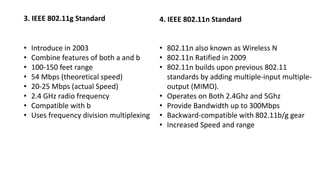 3. IEEE 802.11g Standard
• Introduce in 2003
• Combine features of both a and b
• 100-150 feet range
• 54 Mbps (theoretical speed)
• 20-25 Mbps (actual Speed)
• 2.4 GHz radio frequency
• Compatible with b
• Uses frequency division multiplexing
4. IEEE 802.11n Standard
• 802.11n also known as Wireless N
• 802.11n Ratified in 2009
• 802.11n builds upon previous 802.11
standards by adding multiple-input multiple-
output (MIMO).
• Operates on Both 2.4Ghz and 5Ghz
• Provide Bandwidth up to 300Mbps
• Backward-compatible with 802.11b/g gear
• Increased Speed and range
 
