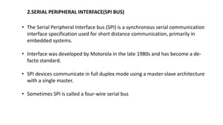 2.SERIAL PERIPHERAL INTERFACE(SPI BUS)
• The Serial Peripheral Interface bus (SPI) is a synchronous serial communication
interface specification used for short distance communication, primarily in
embedded systems.
• Interface was developed by Motorola in the late 1980s and has become a de-
facto standard.
• SPI devices communicate in full duplex mode using a master-slave architecture
with a single master.
• Sometimes SPI is called a four-wire serial bus
 