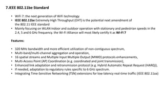 7.IEEE 802.11be Standard
• WiFi 7: the next generation of WiFi technology
• IEEE 802.11be Extremely High Throughput (EHT) is the potential next amendment of
the 802.11 IEEE standard
• Mainly focusing on WLAN indoor and outdoor operation with stationary and pedestrian speeds in the
2.4, 5 and 6 GHz frequency. the Wi-Fi Alliance will most likely certify it as Wi-Fi 7
Features:
• 320 MHz bandwidth and more efficient utilization of non-contiguous spectrum,
• Multi-band/multi-channel aggregation and operation,
• 16 spatial streams and Multiple Input Multiple Output (MIMO) protocols enhancements,
• Multi-Access Point (AP) Coordination (e.g. coordinated and joint transmission),
• Enhanced link adaptation and retransmission protocol (e.g. Hybrid Automatic Repeat Request (HARQ)),
• If needed, adaptation to regulatory rules specific to 6 GHz spectrum.
• Integrating Time-Sensitive Networking (TSN) extensions for low-latency real-time traffic (IEEE 802.11aa)
 