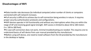 ➨Data transfer rate decreases (to individual computer) when number of clients or computers
connected with wifi network increases.
➨Full security is difficult to achieve due to wifi connection being wireless in nature. It requires
proper security authentication protocols and configurations.
➨Wifi devices operate in full functionality and without any interruptions when they are within the
range of AP and receiving good signal strength. WiFi access is limited to about 30 to 100 meters
(i.e. 100 to 300 feet).
➨In case wifi connection does not work, minimal troubleshooting are needed. This requires one to
understand basics of wifi device from user manual provided by the manufacturer.
➨Before using wifi device, one need to install software from the CD provided by the manufacturer
in the desktop or laptop.
Disadvantages of WiFi
 