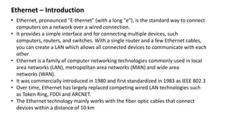 Ethernet – Introduction
• Ethernet, pronounced "E-thernet" (with a long "e"), is the standard way to connect
computers on a network over a wired connection.
• It provides a simple interface and for connecting multiple devices, such
computers, routers, and switches. With a single router and a few Ethernet cables,
you can create a LAN which allows all connected devices to communicate with each
other
• Ethernet is a family of computer networking technologies commonly used in local
area networks (LAN), metropolitan area networks (MAN) and wide area
networks (WAN).
• It was commercially introduced in 1980 and first standardized in 1983 as IEEE 802.3
• Over time, Ethernet has largely replaced competing wired LAN technologies such
as Token Ring, FDDI and ARCNET.
• The Ethernet technology mainly works with the fiber optic cables that connect
devices within a distance of 10 km
 