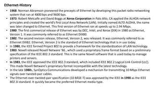 Ethernet-History
• 1968: Norman Abramson pioneered the precepts of Ethernet by developing this packet radio networking
system that ran at 4800 bps and 9600 bps.
• 1973: Robert Metcalfe and David Boggs at Xerox Corporation in Palo Alto, CA applied the ALHOA network
principles and created the world’s first Local Area Network (LAN). Initially named ALTO ALOHA, the name
was later changed to Ethernet. This first version of Ethernet ran at speeds up to 2.94 Mbps.
• 1980: The first commercial release of Ethernet was by DEC, Intel, and Xerox (DIX) in 1980 as Ethernet,
Version 1. It was commonly referred to as Ethernet DIX80.
• 1982: The second revision release, Ethernet, Version 2, was released. It was commonly referred to as
Ethernet DIX82. Ethernet, Version 2 is the standard of Ethernet technology that is in use today.
• In 1980, the IEEE formed Project 802 to provide a framework for the standardization of LAN technology.
• 1983: Novell released Novell Netware ’86 , which used a proprietary frame format based on a preliminary
specification of the IEEE 802.3 standard. This is the same Novell software that is used today to manage
printers and servers.
• In 1983, the IEEE approved the IEEE 802.3 standard, which included IEEE 802.2 Logical Link Control (LLC).
This made Novell Netware’s proprietary format incompatible with the latest technology.
• In the late 1980s, SynOptics Communications developed a mechanism for transmitting 10 Mbps Ethernet
signals over twisted-pair cables.
• The Ethernet-over-twisted-pair specification (10 BASE-T) was approved by the IEEE in 1990 as the IEEE
802.3i standard. It quickly became the preferred Ethernet media type.
 