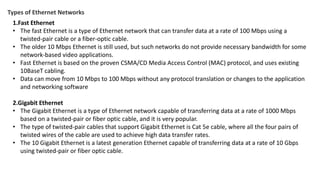 Types of Ethernet Networks
1.Fast Ethernet
• The fast Ethernet is a type of Ethernet network that can transfer data at a rate of 100 Mbps using a
twisted-pair cable or a fiber-optic cable.
• The older 10 Mbps Ethernet is still used, but such networks do not provide necessary bandwidth for some
network-based video applications.
• Fast Ethernet is based on the proven CSMA/CD Media Access Control (MAC) protocol, and uses existing
10BaseT cabling.
• Data can move from 10 Mbps to 100 Mbps without any protocol translation or changes to the application
and networking software
2.Gigabit Ethernet
• The Gigabit Ethernet is a type of Ethernet network capable of transferring data at a rate of 1000 Mbps
based on a twisted-pair or fiber optic cable, and it is very popular.
• The type of twisted-pair cables that support Gigabit Ethernet is Cat 5e cable, where all the four pairs of
twisted wires of the cable are used to achieve high data transfer rates.
• The 10 Gigabit Ethernet is a latest generation Ethernet capable of transferring data at a rate of 10 Gbps
using twisted-pair or fiber optic cable.
 