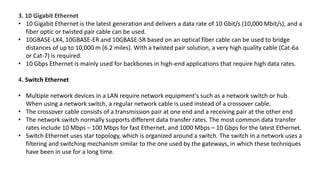 3. 10 Gigabit Ethernet
• 10 Gigabit Ethernet is the latest generation and delivers a data rate of 10 Gbit/s (10,000 Mbit/s), and a
fiber optic or twisted pair cable can be used.
• 10GBASE-LX4, 10GBASE-ER and 10GBASE-SR based on an optical fiber cable can be used to bridge
distances of up to 10,000 m (6.2 miles). With a twisted pair solution, a very high quality cable (Cat-6a
or Cat-7) is required.
• 10 Gbps Ethernet is mainly used for backbones in high-end applications that require high data rates.
4. Switch Ethernet
• Multiple network devices in a LAN require network equipment's such as a network switch or hub.
When using a network switch, a regular network cable is used instead of a crossover cable.
• The crossover cable consists of a transmission pair at one end and a receiving pair at the other end
• The network switch normally supports different data transfer rates. The most common data transfer
rates include 10 Mbps – 100 Mbps for fast Ethernet, and 1000 Mbps – 10 Gbps for the latest Ethernet.
• Switch Ethernet uses star topology, which is organized around a switch. The switch in a network uses a
filtering and switching mechanism similar to the one used by the gateways, in which these techniques
have been in use for a long time.
 