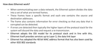 How does Ethernet work?
• When communicating over a data network, the Ethernet system divides the data
into a set of what are termed frames.
• These frames have a specific format and each one contains the source and
destination addresses.
• The frame also contains information for error checking so that any data that is
corrupted can be detected.
• If errors are detected then typically the higher layers of the protocol stack for the
system will discard the data and request a re-transmission.
• Ethernet adopts the OSI model for its protocol stack and in line with this,
Ethernet itself provides services up to Layer 3, the data link layer
• Ethernet has adopted the 48 bit MAC address format that has also been used by
other IEEE 802 standards
 
