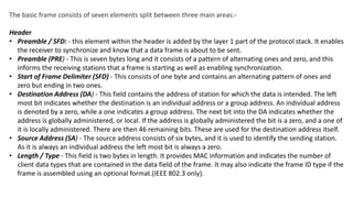 The basic frame consists of seven elements split between three main areas:-
Header
• Preamble / SFD: - this element within the header is added by the layer 1 part of the protocol stack. It enables
the receiver to synchronize and know that a data frame is about to be sent.
• Preamble (PRE) - This is seven bytes long and it consists of a pattern of alternating ones and zero, and this
informs the receiving stations that a frame is starting as well as enabling synchronization.
• Start of Frame Delimiter (SFD) - This consists of one byte and contains an alternating pattern of ones and
zero but ending in two ones.
• Destination Address (DA) - This field contains the address of station for which the data is intended. The left
most bit indicates whether the destination is an individual address or a group address. An individual address
is denoted by a zero, while a one indicates a group address. The next bit into the DA indicates whether the
address is globally administered, or local. If the address is globally administered the bit is a zero, and a one of
it is locally administered. There are then 46 remaining bits. These are used for the destination address itself.
• Source Address (SA) - The source address consists of six bytes, and it is used to identify the sending station.
As it is always an individual address the left most bit is always a zero.
• Length / Type - This field is two bytes in length. It provides MAC information and indicates the number of
client data types that are contained in the data field of the frame. It may also indicate the frame ID type if the
frame is assembled using an optional format.(IEEE 802.3 only).
 