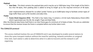 •Payload
• User Data - This block contains the payload data and it may be up to 1500 bytes long. If the length of the field is
less than 46 bytes, then padding data is added to bring its length up to the required minimum of 46 bytes.
Later implementations allowed for so-called ‘jumbo’ frames up to 9,000 bytes long to facilitate certain types of
large traffic flows such as file transfers and video links.
•Trailer
• Frame Check Sequence (FCS) - This field is four bytes long. It contains a 32 bit Cyclic Redundancy Check (CRC)
which is generated over the DA, SA, Length / Type and Data fields.
After the Ethernet data frame itself there is an inter-frame gap of a minimum of 12 bytes of data. This acts as a delimiter
to ensure that the receiver knows the frame is complete before any further data is sent.
The CSMA/CD protocol
This access method involves the use of CSMA/CD and it was developed to enable several stations to
share the same transport medium without the need for switching, network controllers or assigned
time slots. Each station is able to determine when it is able to transmit and the network is self
organizing
 