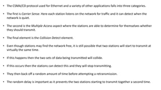 • The CSMA/CD protocol used for Ethernet and a variety of other applications falls into three categories.
• The first is Carrier Sense. Here each station listens on the network for traffic and it can detect when the
network is quiet.
• The second is the Multiple Access aspect where the stations are able to determine for themselves whether
they should transmit.
• The final element is the Collision Detect element.
• Even though stations may find the network free, it is still possible that two stations will start to transmit at
virtually the same time.
• If this happens then the two sets of data being transmitted will collide.
• If this occurs then the stations can detect this and they will stop transmitting.
• They then back off a random amount of time before attempting a retransmission.
• The random delay is important as it prevents the two stations starting to transmit together a second time.
 