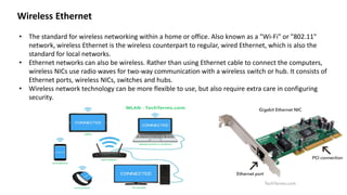 • The standard for wireless networking within a home or office. Also known as a "Wi-Fi" or "802.11"
network, wireless Ethernet is the wireless counterpart to regular, wired Ethernet, which is also the
standard for local networks.
• Ethernet networks can also be wireless. Rather than using Ethernet cable to connect the computers,
wireless NICs use radio waves for two-way communication with a wireless switch or hub. It consists of
Ethernet ports, wireless NICs, switches and hubs.
• Wireless network technology can be more flexible to use, but also require extra care in configuring
security.
Wireless Ethernet
 